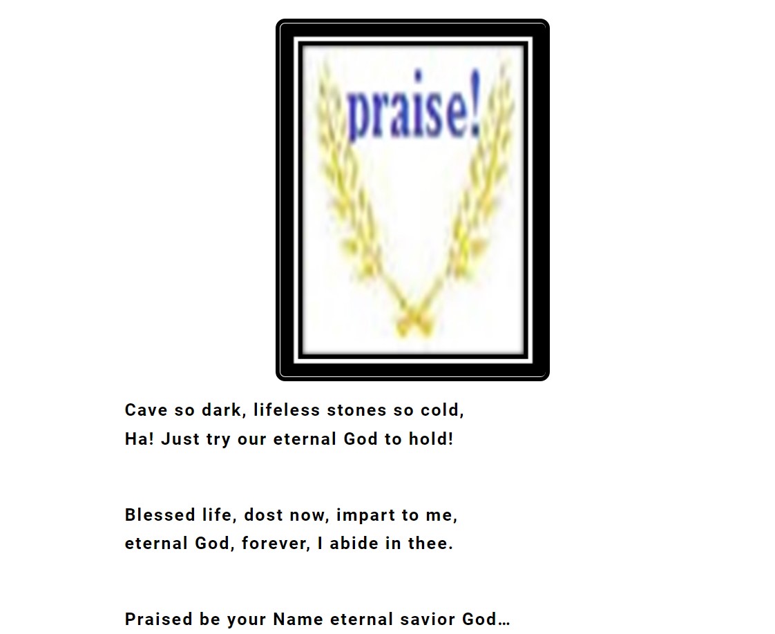 Cave so dark, lifeless stones so cold, Ha! Just try our eternal God to hold! Blessed life, dost now, impart to me, eternal God, forever, I abide in thee. Praised be your Name eternal savior God…